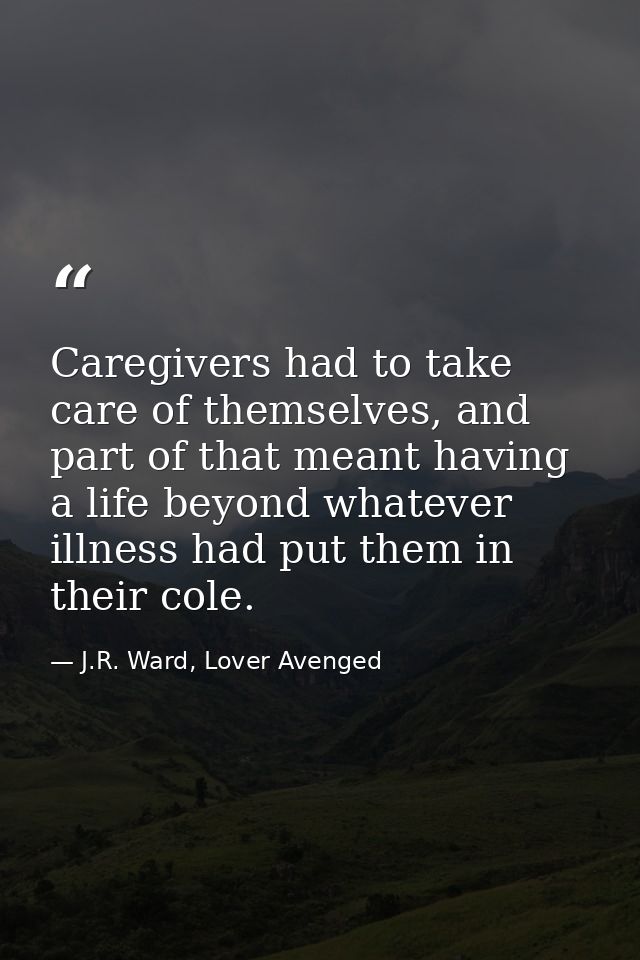 Caregivers had to take care of themselves, and part of that meant having a life beyond whatever illness had put them in  — J.R. Ward, Lover Avenged
