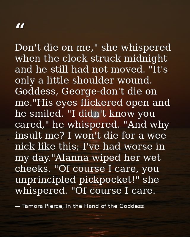 Don't die on me," she whispered when the clock struck midnight and he still had not moved. "It's only a little shoulder  — Tamora Pierce, In the Hand of the Goddess