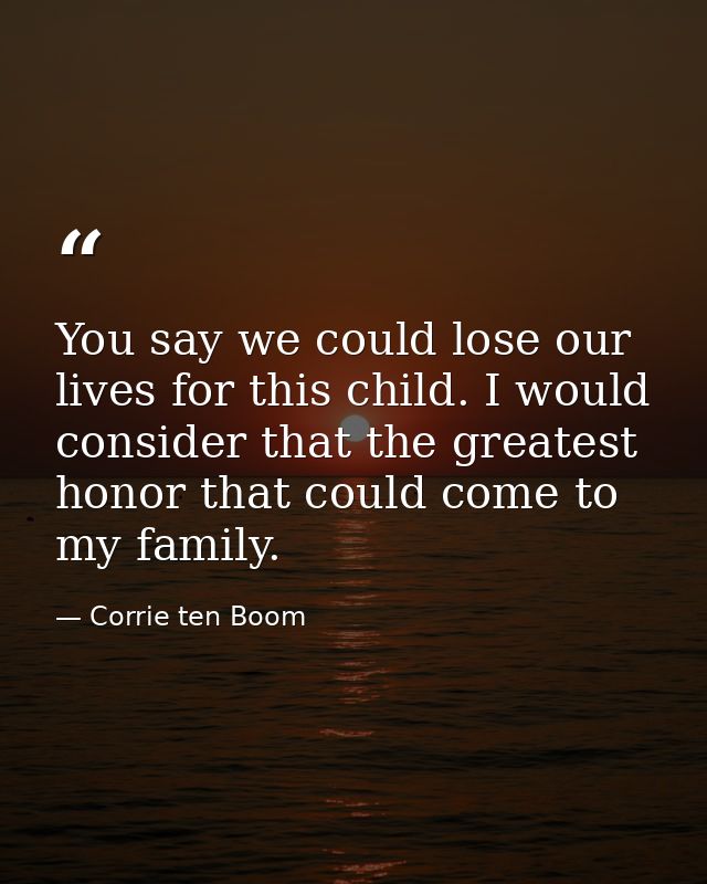 You say we could lose our lives for this child. I would consider that the greatest honor that could come to my family. — Corrie ten Boom