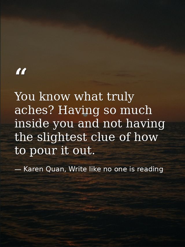 You know what truly aches? Having so much inside you and not having the slightest clue of how to pour it out. — Karen Quan, Write like no one is reading