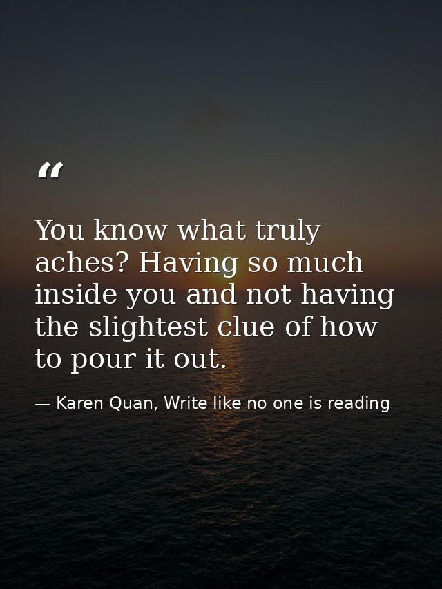 You know what truly aches? Having so much inside you and not having the slightest clue of how to pour it out. — Karen Quan, Write like no one is reading