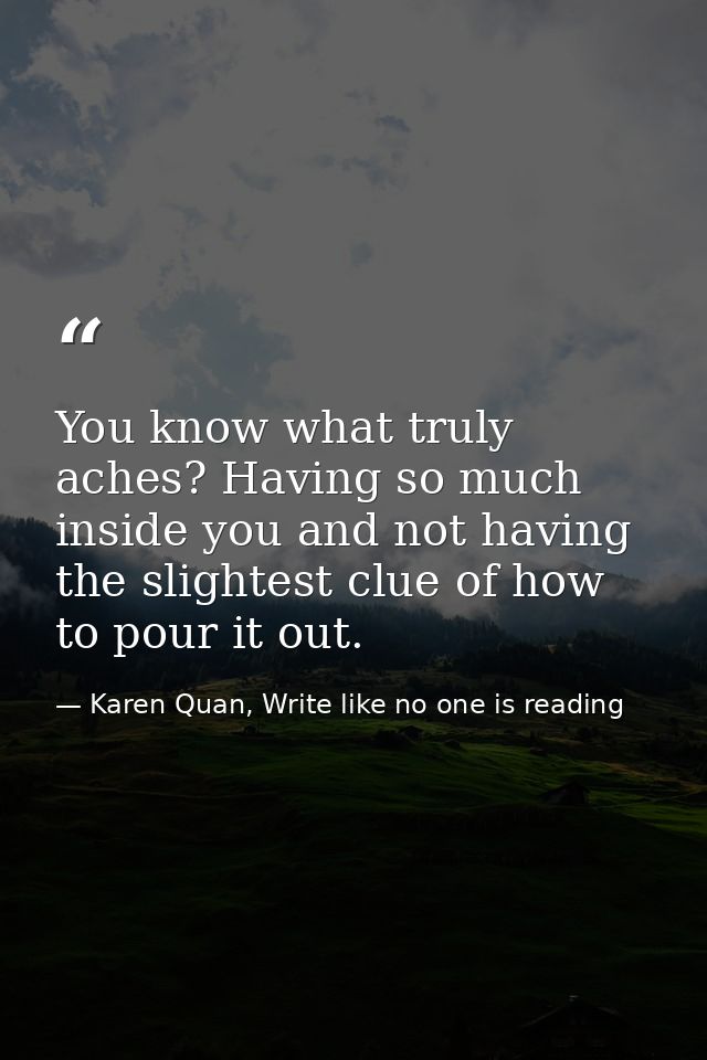 You know what truly aches? Having so much inside you and not having the slightest clue of how to pour it out. — Karen Quan, Write like no one is reading