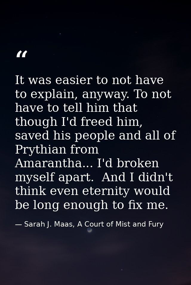It was easier to not have to explain, anyway. To not have to tell him that though I'd freed him, saved his people and al — Sarah J. Maas, A Court of Mist and Fury