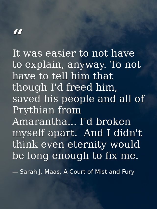It was easier to not have to explain, anyway. To not have to tell him that though I'd freed him, saved his people and al — Sarah J. Maas, A Court of Mist and Fury