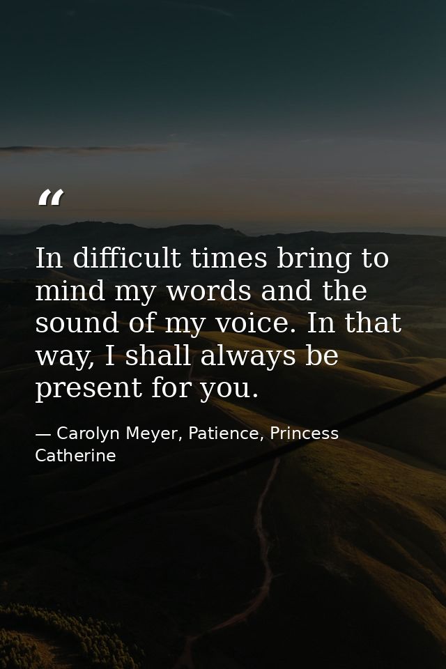 In difficult times bring to mind my words and the sound of my voice. In that way, I shall always be present for you. — Carolyn Meyer, Patience, Princess Catherine