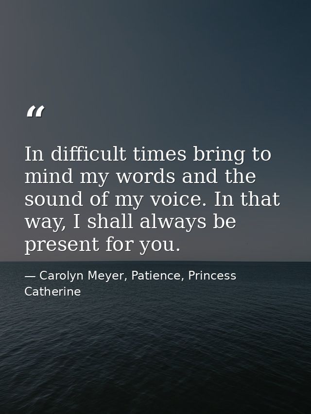 In difficult times bring to mind my words and the sound of my voice. In that way, I shall always be present for you. — Carolyn Meyer, Patience, Princess Catherine