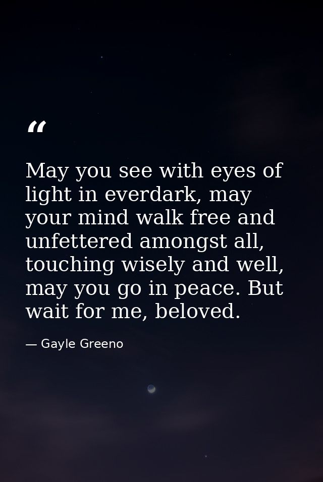 May you see with eyes of light in everdark, may your mind walk free and unfettered amongst all, touching wisely and well — Gayle Greeno
