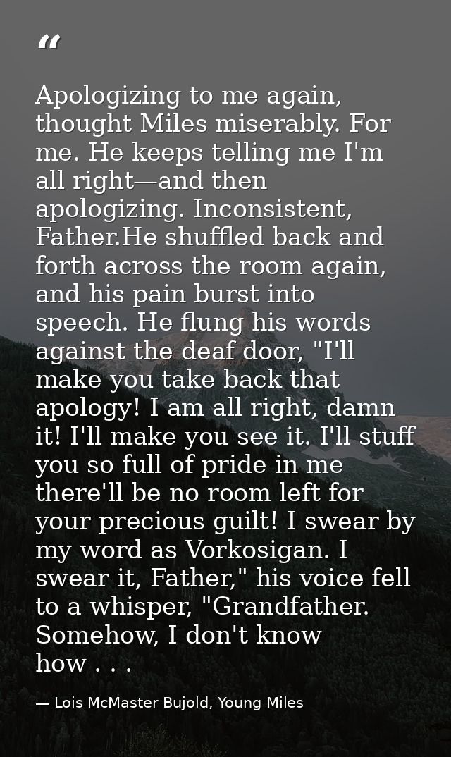 Apologizing to me again, thought Miles miserably. For me. He keeps telling me I'm all right—and then apologizing. Incons — Lois McMaster Bujold, Young Miles