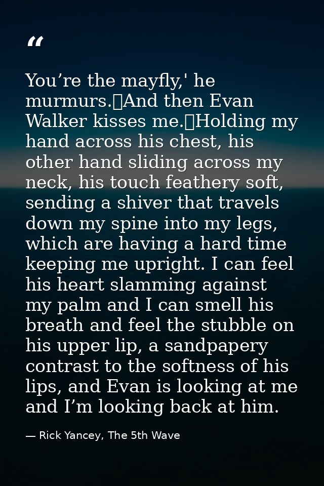 You’re the mayfly,' he murmurs.	And then Evan Walker kisses me.	Holding my hand across his chest, his other hand sliding — Rick Yancey, The 5th Wave