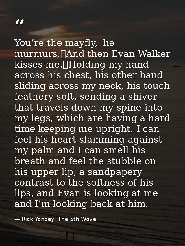 You’re the mayfly,' he murmurs.	And then Evan Walker kisses me.	Holding my hand across his chest, his other hand sliding — Rick Yancey, The 5th Wave