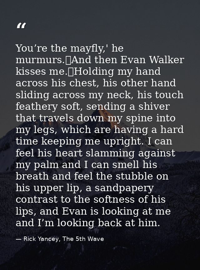 You’re the mayfly,' he murmurs.	And then Evan Walker kisses me.	Holding my hand across his chest, his other hand sliding — Rick Yancey, The 5th Wave