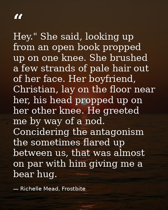 Hey." She said, looking up from an open book propped up on one knee. She brushed a few strands of pale hair out of her f — Richelle Mead, Frostbite