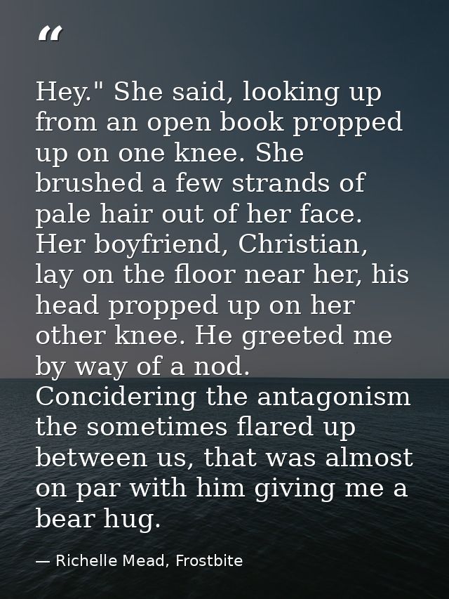 Hey." She said, looking up from an open book propped up on one knee. She brushed a few strands of pale hair out of her f — Richelle Mead, Frostbite