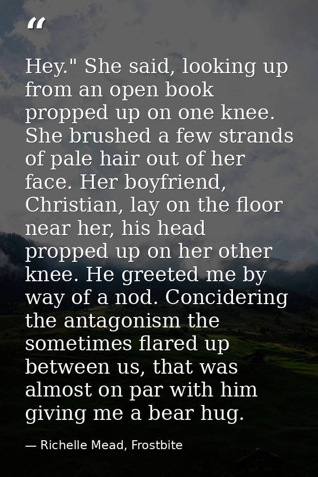 Hey." She said, looking up from an open book propped up on one knee. She brushed a few strands of pale hair out of her f — Richelle Mead, Frostbite