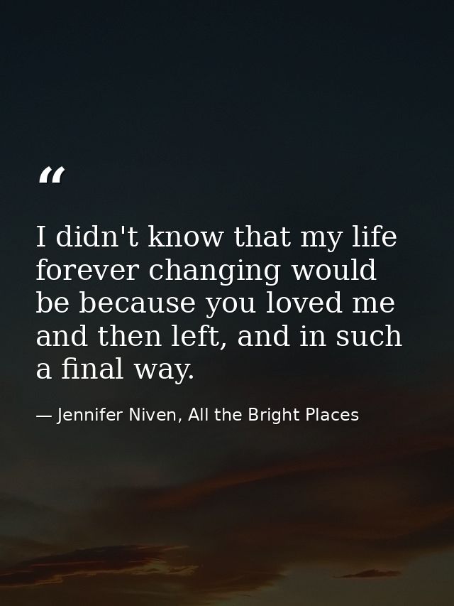 I didn't know that my life forever changing would be because you loved me and then left, and in such a final way. — Jennifer Niven, All the Bright Places