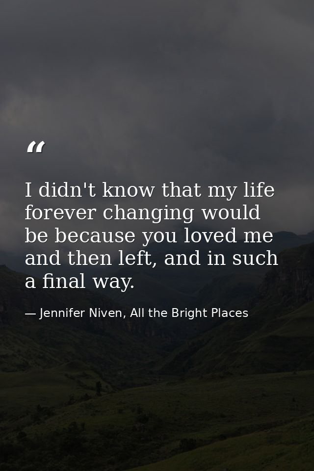 I didn't know that my life forever changing would be because you loved me and then left, and in such a final way. — Jennifer Niven, All the Bright Places