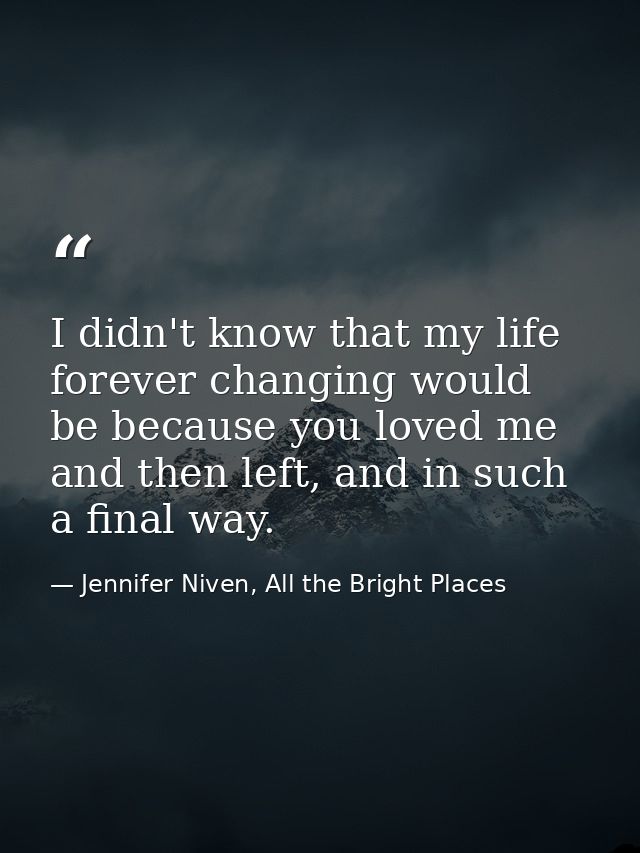 I didn't know that my life forever changing would be because you loved me and then left, and in such a final way. — Jennifer Niven, All the Bright Places