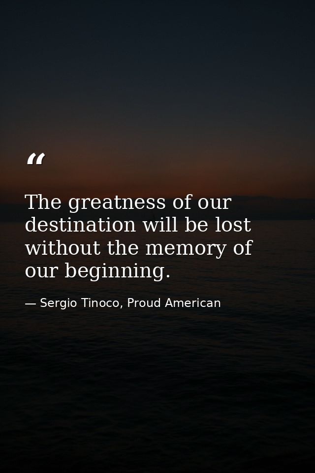 The greatness of our destination will be lost without the memory of our beginning. — Sergio Tinoco, Proud American