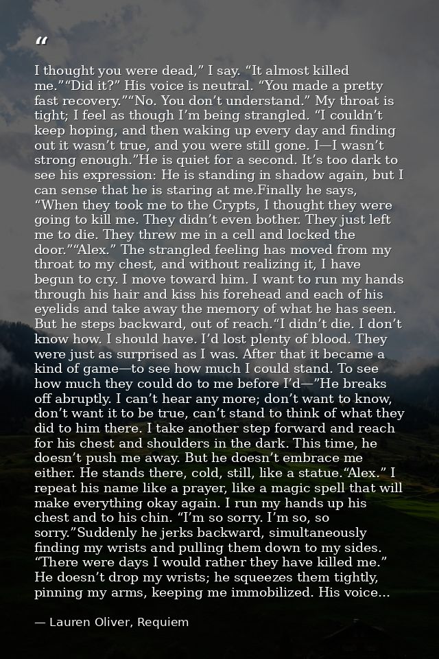 I thought you were dead,” I say. “It almost killed me.”“Did it?” His voice is neutral. “You made a pretty fast recovery. — Lauren Oliver, Requiem