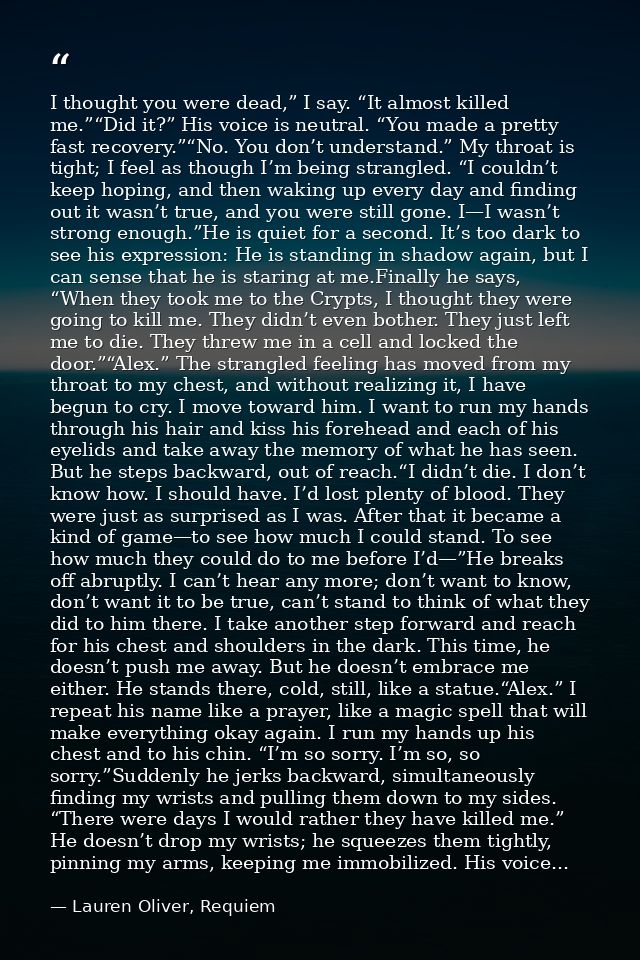 I thought you were dead,” I say. “It almost killed me.”“Did it?” His voice is neutral. “You made a pretty fast recovery. — Lauren Oliver, Requiem