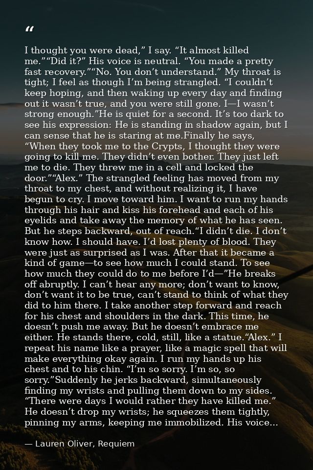 I thought you were dead,” I say. “It almost killed me.”“Did it?” His voice is neutral. “You made a pretty fast recovery. — Lauren Oliver, Requiem