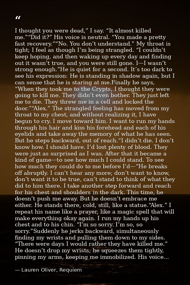 I thought you were dead,” I say. “It almost killed me.”“Did it?” His voice is neutral. “You made a pretty fast recovery. — Lauren Oliver, Requiem