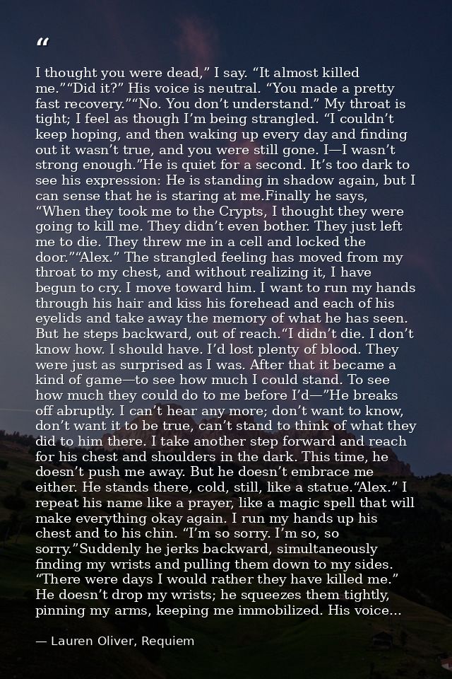 I thought you were dead,” I say. “It almost killed me.”“Did it?” His voice is neutral. “You made a pretty fast recovery. — Lauren Oliver, Requiem
