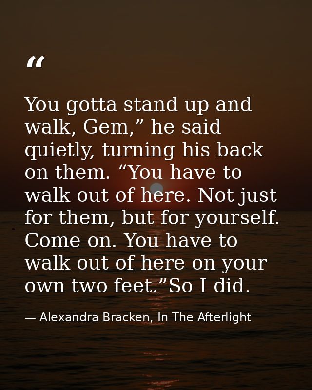 You gotta stand up and walk, Gem,” he said quietly, turning his back on them. “You have to walk out of here. Not just fo — Alexandra Bracken, In The Afterlight