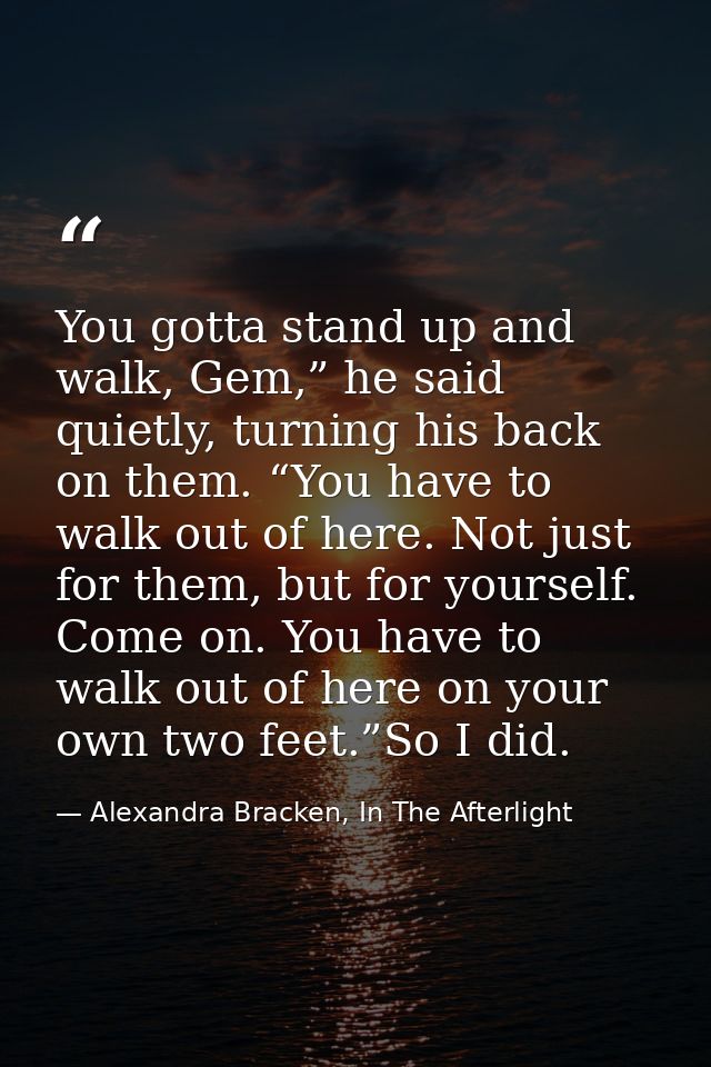 You gotta stand up and walk, Gem,” he said quietly, turning his back on them. “You have to walk out of here. Not just fo — Alexandra Bracken, In The Afterlight