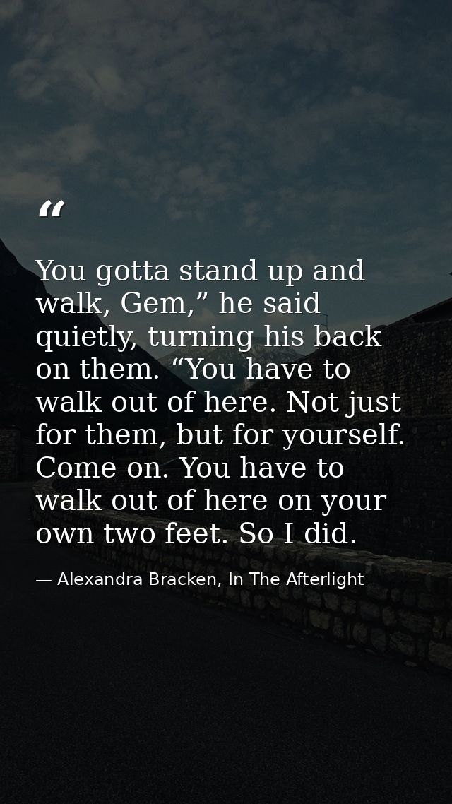 You gotta stand up and walk, Gem,” he said quietly, turning his back on them. “You have to walk out of here. Not just fo — Alexandra Bracken, In The Afterlight