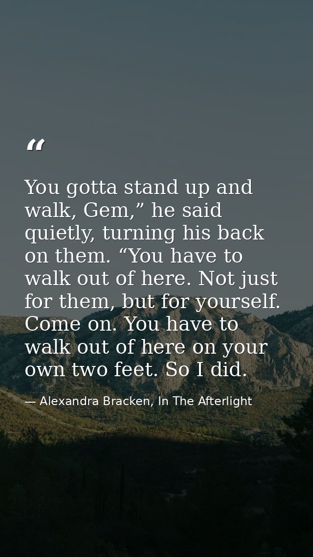 You gotta stand up and walk, Gem,” he said quietly, turning his back on them. “You have to walk out of here. Not just fo — Alexandra Bracken, In The Afterlight