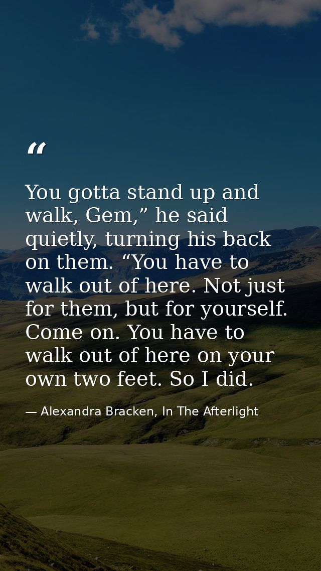 You gotta stand up and walk, Gem,” he said quietly, turning his back on them. “You have to walk out of here. Not just fo — Alexandra Bracken, In The Afterlight
