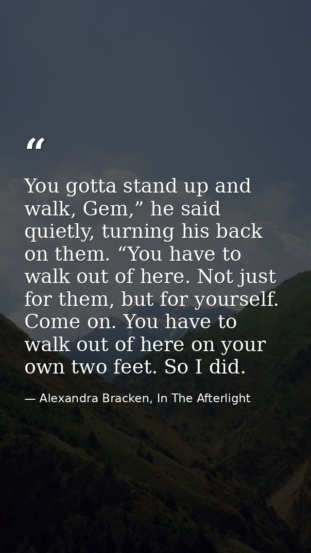 You gotta stand up and walk, Gem,” he said quietly, turning his back on them. “You have to walk out of here. Not just fo — Alexandra Bracken, In The Afterlight