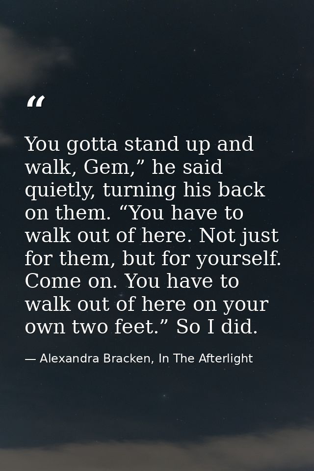 You gotta stand up and walk, Gem,” he said quietly, turning his back on them. “You have to walk out of here. Not just fo — Alexandra Bracken, In The Afterlight