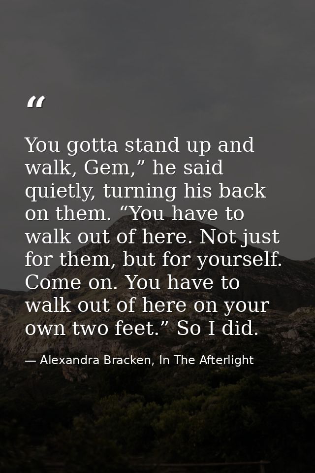 You gotta stand up and walk, Gem,” he said quietly, turning his back on them. “You have to walk out of here. Not just fo — Alexandra Bracken, In The Afterlight