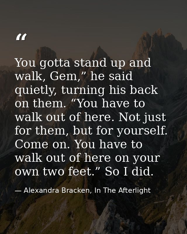 You gotta stand up and walk, Gem,” he said quietly, turning his back on them. “You have to walk out of here. Not just fo — Alexandra Bracken, In The Afterlight