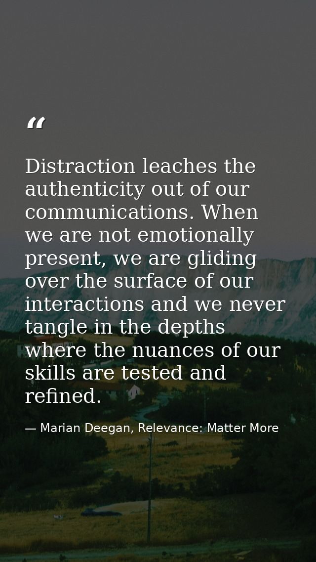Distraction leaches the authenticity out of our communications. When we are not emotionally present, we are gliding over — Marian Deegan, Relevance: Matter More