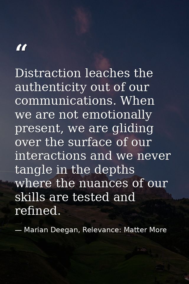 Distraction leaches the authenticity out of our communications. When we are not emotionally present, we are gliding over — Marian Deegan, Relevance: Matter More