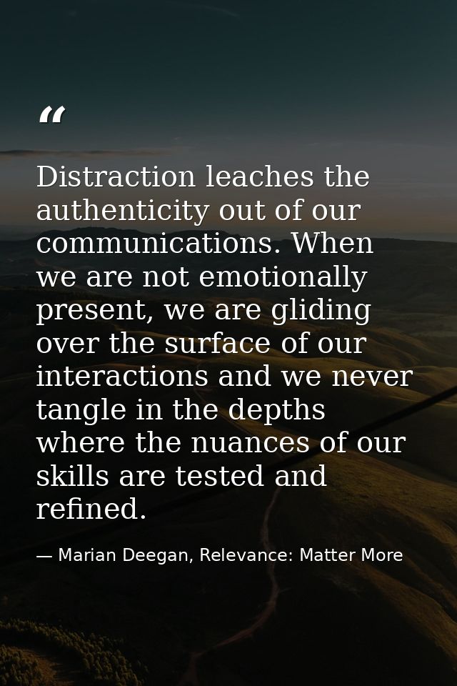 Distraction leaches the authenticity out of our communications. When we are not emotionally present, we are gliding over — Marian Deegan, Relevance: Matter More