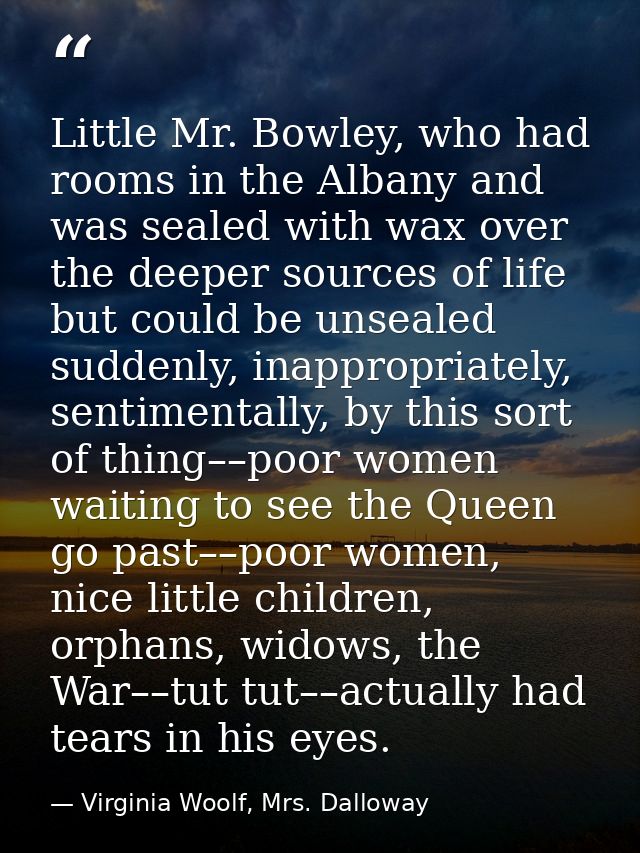 Little Mr. Bowley, who had rooms in the Albany and was sealed with wax over the deeper sources of life but could be unse — Virginia Woolf, Mrs. Dalloway