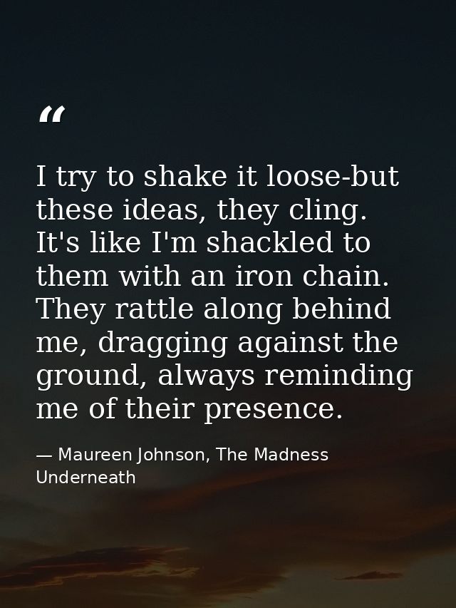 I try to shake it loose-but these ideas, they cling. It's like I'm shackled to them with an iron chain. They rattle alon — Maureen Johnson, The Madness Underneath