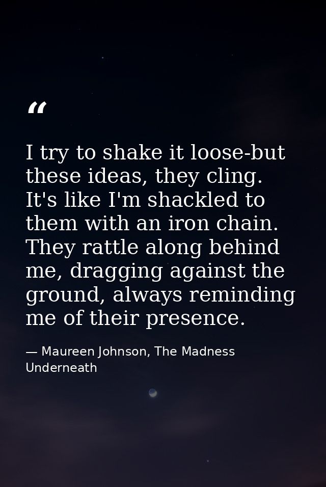I try to shake it loose-but these ideas, they cling. It's like I'm shackled to them with an iron chain. They rattle alon — Maureen Johnson, The Madness Underneath