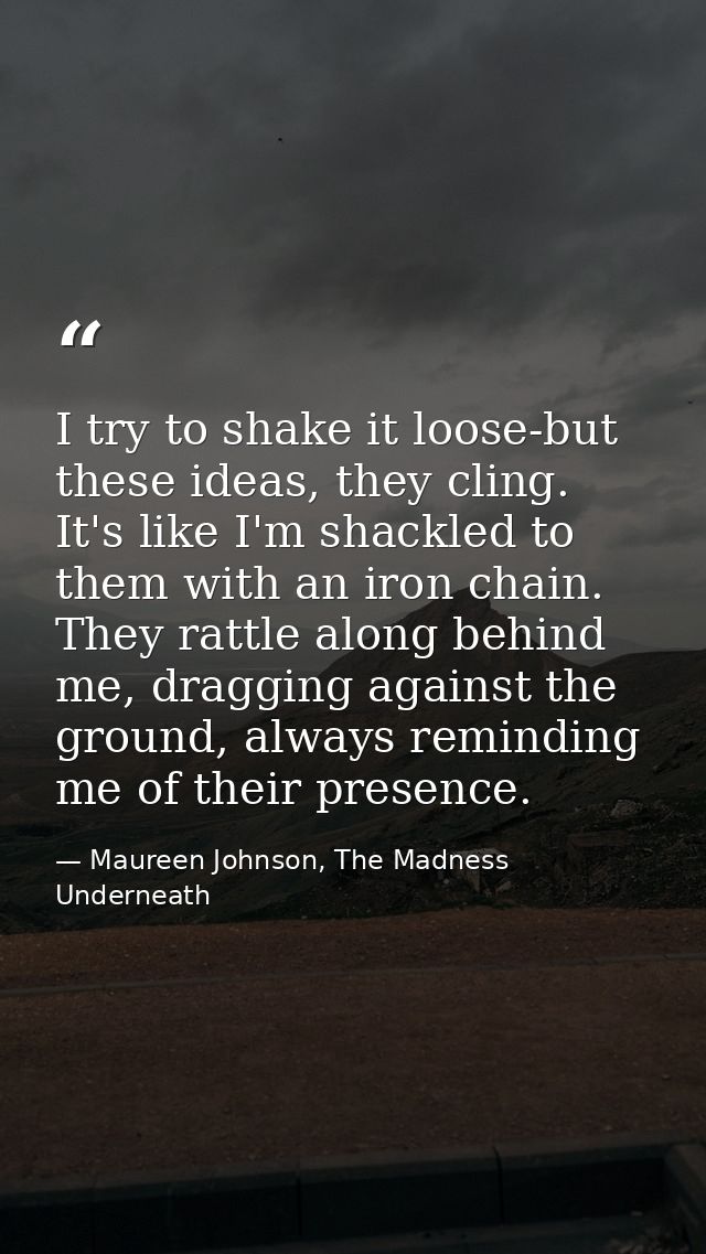 I try to shake it loose-but these ideas, they cling. It's like I'm shackled to them with an iron chain. They rattle alon — Maureen Johnson, The Madness Underneath