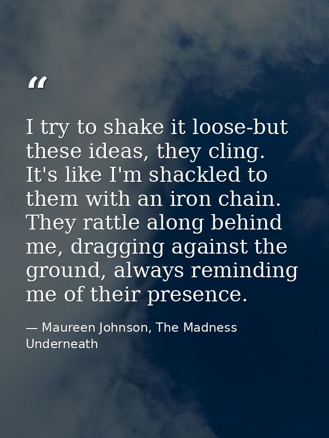 I try to shake it loose-but these ideas, they cling. It's like I'm shackled to them with an iron chain. They rattle alon — Maureen Johnson, The Madness Underneath