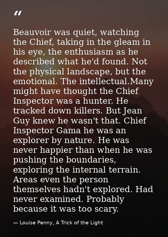 Beauvoir was quiet, watching the Chief, taking in the gleam in his eye, the enthusiasm as he described what he'd found.  — Louise Penny, A Trick of the Light