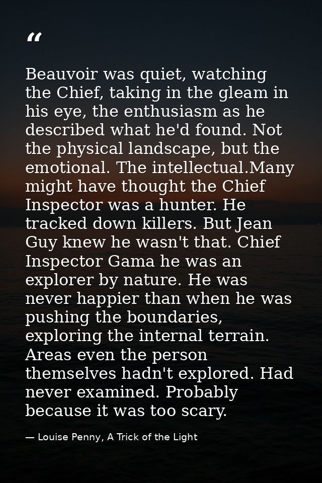 Beauvoir was quiet, watching the Chief, taking in the gleam in his eye, the enthusiasm as he described what he'd found.  — Louise Penny, A Trick of the Light