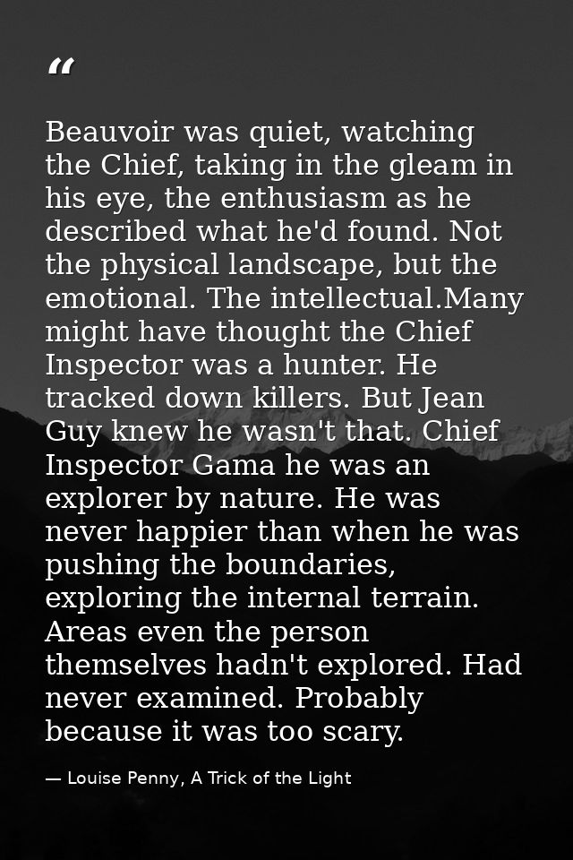 Beauvoir was quiet, watching the Chief, taking in the gleam in his eye, the enthusiasm as he described what he'd found.  — Louise Penny, A Trick of the Light