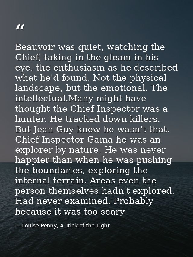 Beauvoir was quiet, watching the Chief, taking in the gleam in his eye, the enthusiasm as he described what he'd found.  — Louise Penny, A Trick of the Light