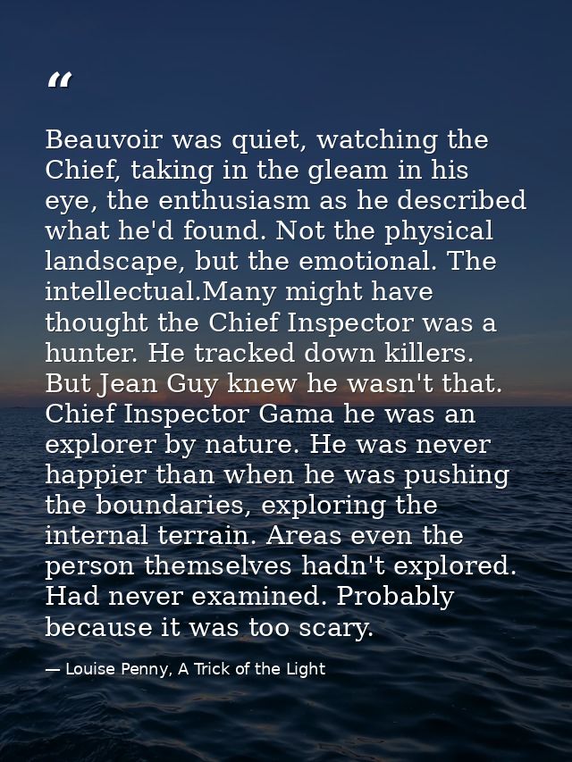 Beauvoir was quiet, watching the Chief, taking in the gleam in his eye, the enthusiasm as he described what he'd found.  — Louise Penny, A Trick of the Light