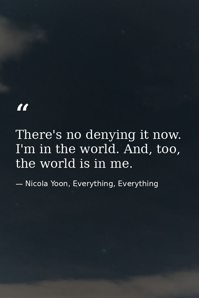 There's no denying it now. I'm in the world. And, too, the world is in me. — Nicola Yoon, Everything, Everything
